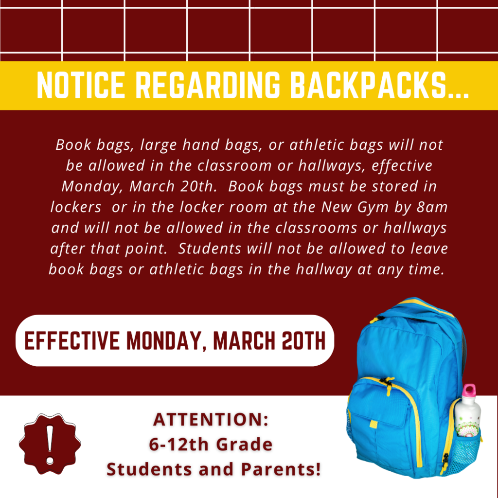 Book bags, large hand bags, or athletic bags will not be allowed in the classroom or hallways, effective Monday, March 20th.  Book bags must be stored in lockers  or in the locker room at the New Gym by 8am and will not be allowed in the classrooms or hallways after that point.  Students will not be allowed to leave book bags or athletic bags in the hallway at any time. 